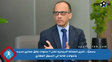 رسميًا.. تحرير العلاقة الإيجارية خلال 7 سنوات وفق معايير جديدة وتحولات هامة في السوق العقاري